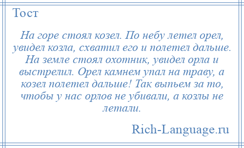 
    На горе стоял козел. По небу летел орел, увидел козла, схватил его и полетел дальше. На земле стоял охотник, увидел орла и выстрелил. Орел камнем упал на траву, а козел полетел дальше! Так выпьем за то, чтобы у нас орлов не убивали, а козлы не летали.