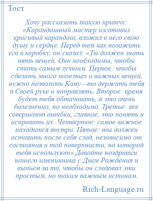 
    Хочу рассказать такую притчу: «Карандашный мастер изготовил красивый карандаш, вложил в него свою душу и сердце. Перед тем как положить его в коробку, он сказал: «Ты должен знать пять вещей. Они необходимы, чтобы стать самым лучшим. Первое: чтобы сделать много полезных и важных вещей, нужно позволить Кому—то держать тебя в Своей руке и направлять. Второе: время будет тебя обтачивать, а это очень болезненно, но необходимо. Третье: все совершают ошибки, главное, это понять и исправить их. Четвертое: самое важное находится внутри. Пятое: ты должен оставить после себя след, независимо от состояния и той поверхности, на которой тебя используют» Давайте поздравим нашего именинника с Днем Рождения и выпьем за то, чтобы он следовал эти простым, но таким важным истинам.