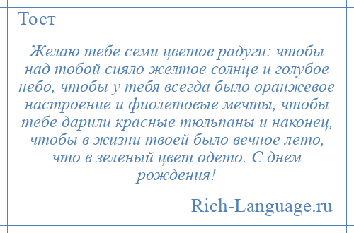 
    Желаю тебе семи цветов радуги: чтобы над тобой сияло желтое солнце и голубое небо, чтобы у тебя всегда было оранжевое настроение и фиолетовые мечты, чтобы тебе дарили красные тюльпаны и наконец, чтобы в жизни твоей было вечное лето, что в зеленый цвет одето. С днем рождения!