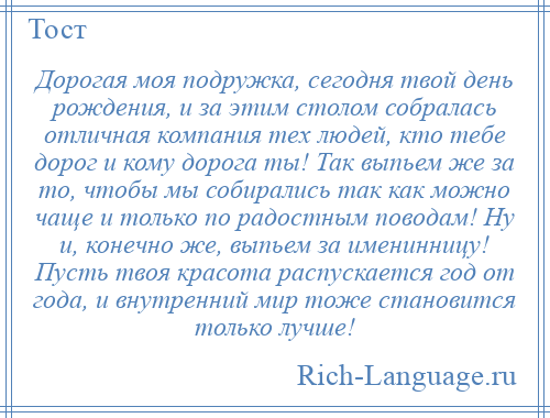 
    Дорогая моя подружка, сегодня твой день рождения, и за этим столом собралась отличная компания тех людей, кто тебе дорог и кому дорога ты! Так выпьем же за то, чтобы мы собирались так как можно чаще и только по радостным поводам! Ну и, конечно же, выпьем за именинницу! Пусть твоя красота распускается год от года, и внутренний мир тоже становится только лучше!