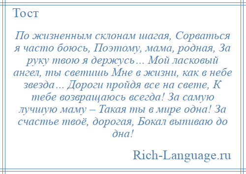 
    По жизненным склонам шагая, Сорваться я часто боюсь, Поэтому, мама, родная, За руку твою я держусь… Мой ласковый ангел, ты светишь Мне в жизни, как в небе звезда… Дороги пройдя все на свете, К тебе возвращаюсь всегда! За самую лучшую маму – Такая ты в мире одна! За счастье твоё, дорогая, Бокал выпиваю до дна!