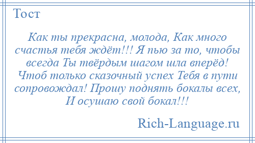 
    Как ты прекрасна, молода, Как много счастья тебя ждёт!!! Я пью за то, чтобы всегда Ты твёрдым шагом шла вперёд! Чтоб только сказочный успех Тебя в пути сопровождал! Прошу поднять бокалы всех, И осушаю свой бокал!!!