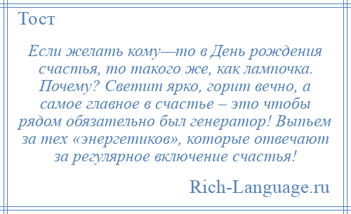 
    Если желать кому—то в День рождения счастья, то такого же, как лампочка. Почему? Светит ярко, горит вечно, а самое главное в счастье – это чтобы рядом обязательно был генератор! Выпьем за тех «энергетиков», которые отвечают за регулярное включение счастья!