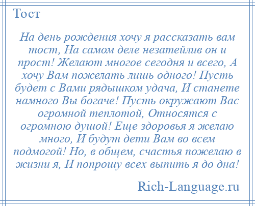 
    На день рождения хочу я рассказать вам тост, На самом деле незатейлив он и прост! Желают многое сегодня и всего, А хочу Вам пожелать лишь одного! Пусть будет с Вами рядышком удача, И станете намного Вы богаче! Пусть окружают Вас огромной теплотой, Относятся с огромною душой! Еще здоровья я желаю много, И будут дети Вам во всем подмогой! Но, в общем, счастья пожелаю в жизни я, И попрошу всех выпить я до дна!