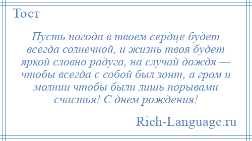 
    Пусть погода в твоем сердце будет всегда солнечной, и жизнь твоя будет яркой словно радуга, на случай дождя — чтобы всегда с собой был зонт, а гром и молнии чтобы были лишь порывами счастья! С днем рождения!