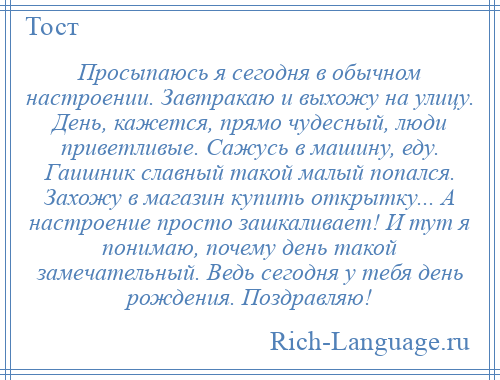 
    Просыпаюсь я сегодня в обычном настроении. Завтракаю и выхожу на улицу. День, кажется, прямо чудесный, люди приветливые. Сажусь в машину, еду. Гаишник славный такой малый попался. Захожу в магазин купить открытку... А настроение просто зашкаливает! И тут я понимаю, почему день такой замечательный. Ведь сегодня у тебя день рождения. Поздравляю!