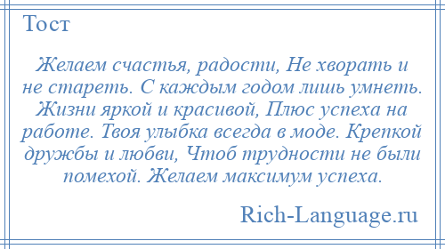 
    Желаем счастья, радости, Не хворать и не стареть. С каждым годом лишь умнеть. Жизни яркой и красивой, Плюс успеха на работе. Твоя улыбка всегда в моде. Крепкой дружбы и любви, Чтоб трудности не были помехой. Желаем максимум успеха.