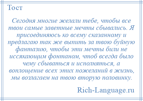 
    Сегодня многие желали тебе, чтобы все твои самые заветные мечты сбывались. Я присоединяюсь ко всему сказанному и предлагаю так же выпить за твою буйную фантазию, чтобы эти мечты били не иссякающим фонтаном, чтоб всегда было чему сбываться и исполняться, а воплощение всех этих пожеланий в жизнь, мы возлагаем на твою вторую половинку.