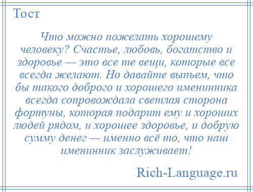 
    Что можно пожелать хорошему человеку? Счастье, любовь, богатство и здоровье — это все те вещи, которые все всегда желают. Но давайте выпьем, что бы такого доброго и хорошего именинника всегда сопровождала светлая сторона фортуны, которая подарит ему и хороших людей рядом, и хорошее здоровье, и добрую сумму денег — именно всё то, что наш именинник заслуживает!