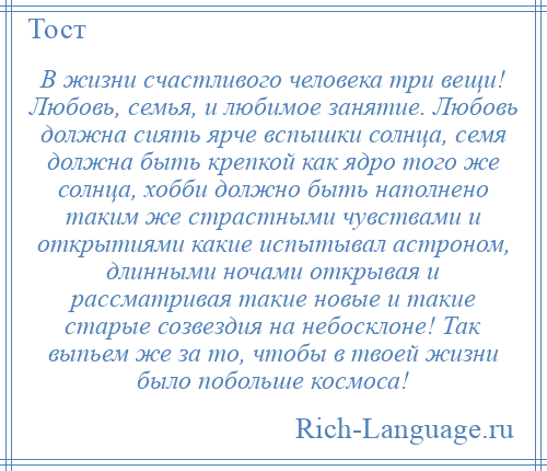 
    В жизни счастливого человека три вещи! Любовь, семья, и любимое занятие. Любовь должна сиять ярче вспышки солнца, семя должна быть крепкой как ядро того же солнца, хобби должно быть наполнено таким же страстными чувствами и открытиями какие испытывал астроном, длинными ночами открывая и рассматривая такие новые и такие старые созвездия на небосклоне! Так выпьем же за то, чтобы в твоей жизни было побольше космоса!