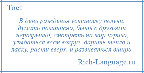 
    В день рожденья установку получи: думать позитивно, быть с друзьями неразрывно, смотреть на мир игриво, улыбаться всем вокруг, дарить тепло и ласку, расти вверх, и развиваться вширь.