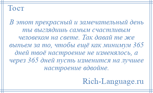 
    В этот прекрасный и замечательный день ты выглядишь самым счастливым человеком на свете. Так давай те же выпьем за то, чтобы ещё как минимум 365 дней твоё настроение не изменялось, а через 365 дней пусть изменится на лучшее настроение вдвойне.