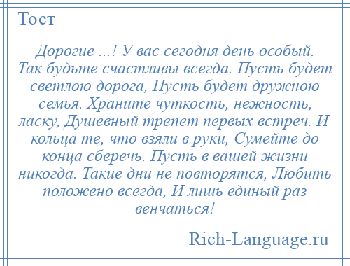 
    Дорогие ...! У вас сегодня день особый. Так будьте счастливы всегда. Пусть будет светлою дорога, Пусть будет дружною семья. Храните чуткость, нежность, ласку, Душевный трепет первых встреч. И кольца те, что взяли в руки, Сумейте до конца сберечь. Пусть в вашей жизни никогда. Такие дни не повторятся, Любить положено всегда, И лишь единый раз венчаться!