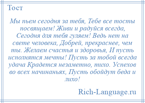 
    Мы пьем сегодня за тебя, Тебе все тосты посвящаем! Живи и радуйся всегда, Сегодня для тебя гуляем! Ведь нет на свете человека, Добрей, прекраснее, чем ты. Желаем счастья и здоровья, И пусть исполнятся мечты! Пусть за тобой всегда удача Крадется незаметно, тихо. Успехов во всех начинаньях, Пусть обойдут беда и лихо!