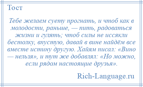 
    Тебе желаем суету прогнать, и чтоб как в молодости, раньше, — пить, радоваться жизни и гулять; чтоб силы не иссякли бестолку, впустую, давай в вине найдём все вместе истину другую. Хайям писал: «Вино — нельзя», и тут же добавлял: «Но можно, если рядом настоящие друзья».