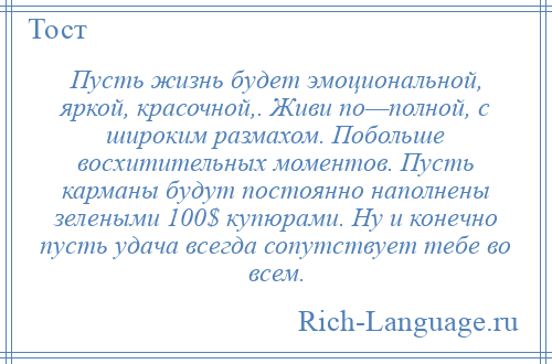 
    Пусть жизнь будет эмоциональной, яркой, красочной,. Живи по—полной, с широким размахом. Побольше восхитительных моментов. Пусть карманы будут постоянно наполнены зелеными 100$ купюрами. Ну и конечно пусть удача всегда сопутствует тебе во всем.