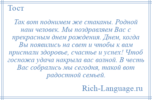 
    Так вот поднимем же стаканы. Родной наш человек. Мы поздравляем Вас с прекрасным днем рождения. Днем, когда Вы появились на свет и чтобы к вам пристали здоровье, счастье и успех! Чтоб госпожа удача накрыла вас волной. В честь Вас собрались мы сегодня, такой вот радостной семьей.