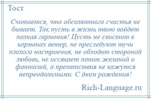 
    Считается, что абсолютного счастья не бывает. Так пусть в жизнь твою войдет полная гармония! Пусть не свистит в карманах ветер, не преследуют тучи плохого настроения, не обходит стороной любовь, не иссякает поток желаний и фантазий, а препятствия не кажутся непреодолимыми. С днем рождения!