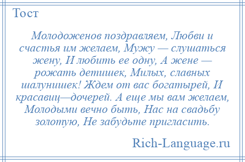 
    Молодоженов поздравляем, Любви и счастья им желаем, Мужу — слушаться жену, И любить ее одну, А жене — рожать детишек, Милых, славных шалунишек! Ждем от вас богатырей, И красавиц—дочерей. А еще мы вам желаем, Молодыми вечно быть, Нас на свадьбу золотую, Не забудьте пригласить.