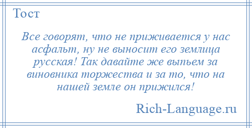 
    Все говорят, что не приживается у нас асфальт, ну не выносит его землица русская! Так давайте же выпьем за виновника торжества и за то, что на нашей земле он прижился!