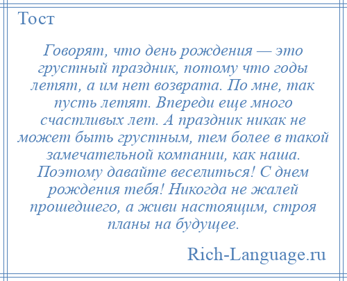 
    Говорят, что день рождения — это грустный праздник, потому что годы летят, а им нет возврата. По мне, так пусть летят. Впереди еще много счастливых лет. А праздник никак не может быть грустным, тем более в такой замечательной компании, как наша. Поэтому давайте веселиться! С днем рождения тебя! Никогда не жалей прошедшего, а живи настоящим, строя планы на будущее.