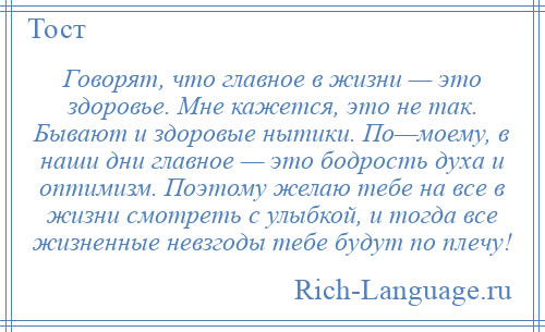 
    Говорят, что главное в жизни — это здоровье. Мне кажется, это не так. Бывают и здоровые нытики. По—моему, в наши дни главное — это бодрость духа и оптимизм. Поэтому желаю тебе на все в жизни смотреть с улыбкой, и тогда все жизненные невзгоды тебе будут по плечу!