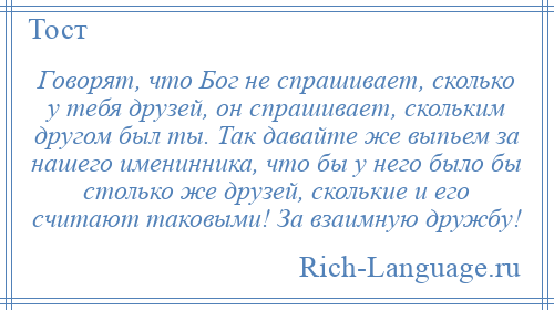 
    Говорят, что Бог не спрашивает, сколько у тебя друзей, он спрашивает, скольким другом был ты. Так давайте же выпьем за нашего именинника, что бы у него было бы столько же друзей, сколькие и его считают таковыми! За взаимную дружбу!