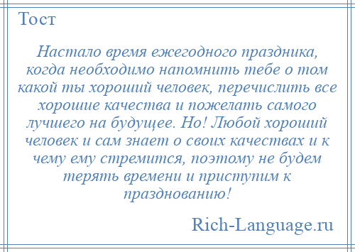 
    Настало время ежегодного праздника, когда необходимо напомнить тебе о том какой ты хороший человек, перечислить все хорошие качества и пожелать самого лучшего на будущее. Но! Любой хороший человек и сам знает о своих качествах и к чему ему стремится, поэтому не будем терять времени и приступим к празднованию!