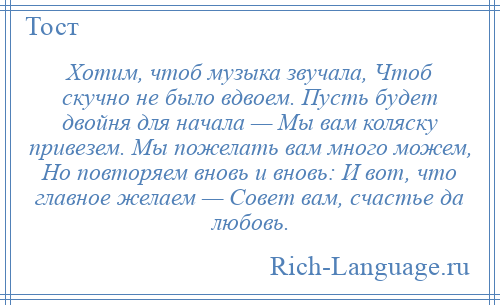 
    Хотим, чтоб музыка звучала, Чтоб скучно не было вдвоем. Пусть будет двойня для начала — Мы вам коляску привезем. Мы пожелать вам много можем, Но повторяем вновь и вновь: И вот, что главное желаем — Совет вам, счастье да любовь.