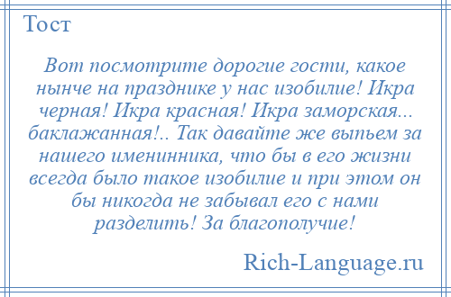 
    Вот посмотрите дорогие гости, какое нынче на празднике у нас изобилие! Икра черная! Икра красная! Икра заморская... баклажанная!.. Так давайте же выпьем за нашего именинника, что бы в его жизни всегда было такое изобилие и при этом он бы никогда не забывал его с нами разделить! За благополучие!