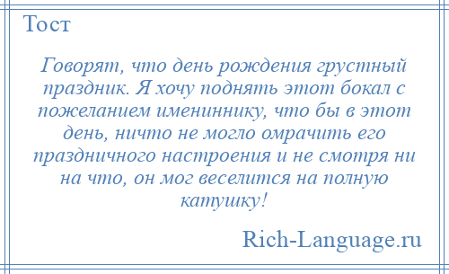 
    Говорят, что день рождения грустный праздник. Я хочу поднять этот бокал с пожеланием имениннику, что бы в этот день, ничто не могло омрачить его праздничного настроения и не смотря ни на что, он мог веселится на полную катушку!