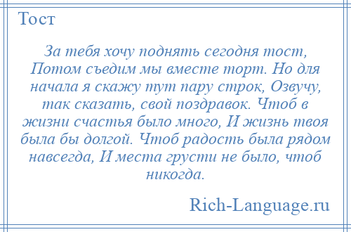 
    За тебя хочу поднять сегодня тост, Потом съедим мы вместе торт. Но для начала я скажу тут пару строк, Озвучу, так сказать, свой поздравок. Чтоб в жизни счастья было много, И жизнь твоя была бы долгой. Чтоб радость была рядом навсегда, И места грусти не было, чтоб никогда.