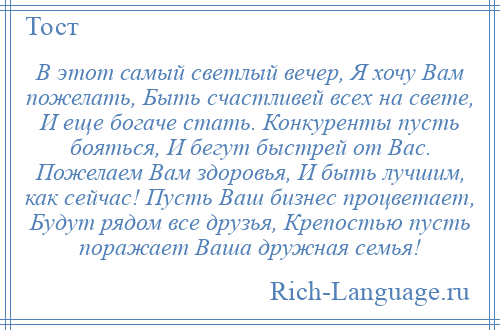 
    В этот самый светлый вечер, Я хочу Вам пожелать, Быть счастливей всех на свете, И еще богаче стать. Конкуренты пусть бояться, И бегут быстрей от Вас. Пожелаем Вам здоровья, И быть лучшим, как сейчас! Пусть Ваш бизнес процветает, Будут рядом все друзья, Крепостью пусть поражает Ваша дружная семья!