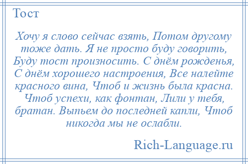 
    Хочу я слово сейчас взять, Потом другому тоже дать. Я не просто буду говорить, Буду тост произносить. С днём рожденья, С днём хорошего настроения, Все налейте красного вина, Чтоб и жизнь была красна. Чтоб успехи, как фонтан, Лили у тебя, братан. Выпьем до последней капли, Чтоб никогда мы не ослабли.