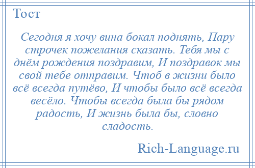 
    Сегодня я хочу вина бокал поднять, Пару строчек пожелания сказать. Тебя мы с днём рождения поздравим, И поздравок мы свой тебе отправим. Чтоб в жизни было всё всегда путёво, И чтобы было всё всегда весёло. Чтобы всегда была бы рядом радость, И жизнь была бы, словно сладость.