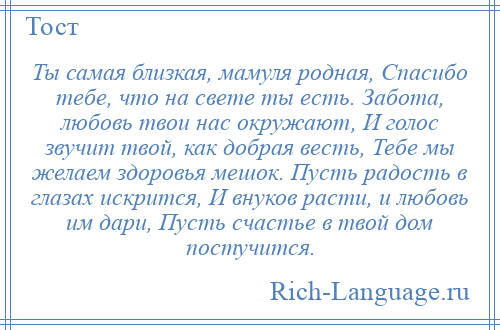 
    Ты самая близкая, мамуля родная, Спасибо тебе, что на свете ты есть. Забота, любовь твои нас окружают, И голос звучит твой, как добрая весть, Тебе мы желаем здоровья мешок. Пусть радость в глазах искрится, И внуков расти, и любовь им дари, Пусть счастье в твой дом постучится.