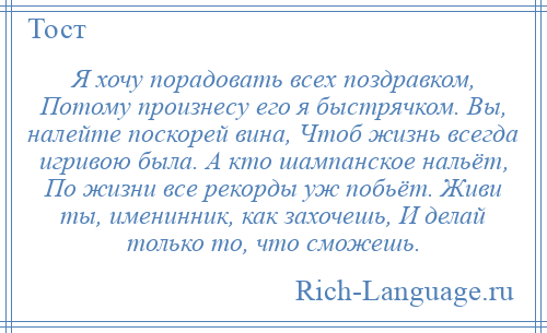 
    Я хочу порадовать всех поздравком, Потому произнесу его я быстрячком. Вы, налейте поскорей вина, Чтоб жизнь всегда игривою была. А кто шампанское нальёт, По жизни все рекорды уж побьёт. Живи ты, именинник, как захочешь, И делай только то, что сможешь.