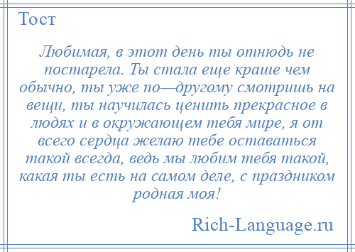 
    Любимая, в этот день ты отнюдь не постарела. Ты стала еще краше чем обычно, ты уже по—другому смотришь на вещи, ты научилась ценить прекрасное в людях и в окружающем тебя мире, я от всего сердца желаю тебе оставаться такой всегда, ведь мы любим тебя такой, какая ты есть на самом деле, с праздником родная моя!