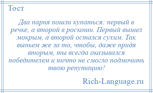 
    Два парня пошли купаться: первый в речке, а второй в роскоши. Первый вышел мокрым, а второй остался сухим. Так выпьем же за то, чтобы, даже придя вторым, ты всегда оказывался победителем и ничто не смогло подмочить твою репутацию!