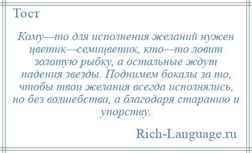 
    Кому—то для исполнения желаний нужен цветик—семицветик, кто—то ловит золотую рыбку, а остальные ждут падения звезды. Поднимем бокалы за то, чтобы твои желания всегда исполнялись, но без волшебства, а благодаря старанию и упорству.