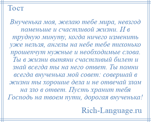 
    Внученька моя, желаю тебе мира, невзгод поменьше и счастливой жизни. И в трудную минуту, когда ничего изменить уже нельзя, ангелы на небе тебе тихонько прошепчут нужные и необходимые слова. Ты в жизни вытяни счастливый билет и знай всегда ты на него ответ. Ты помни всегда внученька мой совет: совершай в жизни ты хорошие дела и не отвечай злом на зло в ответ. Пусть хранит тебя Господь на твоем пути, дорогая внученька!