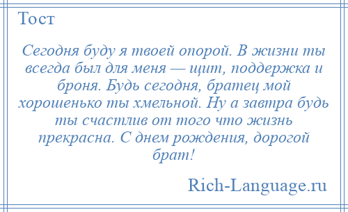 
    Сегодня буду я твоей опорой. В жизни ты всегда был для меня — щит, поддержка и броня. Будь сегодня, братец мой хорошенько ты хмельной. Ну а завтра будь ты счастлив от того что жизнь прекрасна. С днем рождения, дорогой брат!