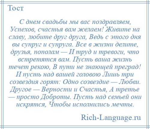 
    С днем свадьбы мы вас поздравляем, Успехов, счастья вам желаем! Живите на славу, любите друг друга, Ведь с этого дня вы супруг и супруга. Все в жизни делите, друзья, пополам — И труд и тревоги, что встретятся вам. Пусть ваша жизнь течет рекою, В пути не знающей преград! И пусть над вашей головою Лишь три созвездия горят: Одно созвездие — Любви. Другое — Верности и Счастья, А третье — просто Доброты. Пусть над семьей они искрятся, Чтобы исполнились мечты.