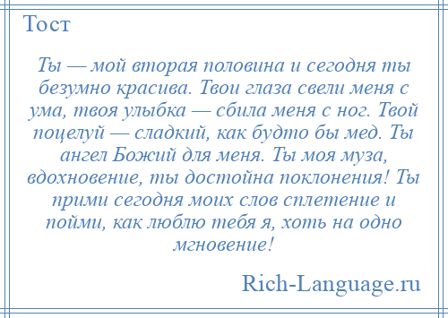 
    Ты — мой вторая половина и сегодня ты безумно красива. Твои глаза свели меня с ума, твоя улыбка — сбила меня с ног. Твой поцелуй — сладкий, как будто бы мед. Ты ангел Божий для меня. Ты моя муза, вдохновение, ты достойна поклонения! Ты прими сегодня моих слов сплетение и пойми, как люблю тебя я, хоть на одно мгновение!