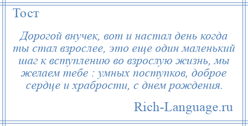 
    Дорогой внучек, вот и настал день когда ты стал взрослее, это еще один маленький шаг к вступлению во взрослую жизнь, мы желаем тебе : умных поступков, доброе сердце и храбрости, с днем рождения.