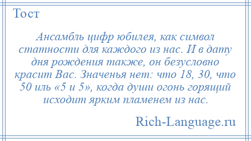 
    Ансамбль цифр юбилея, как символ статности для каждого из нас. И в дату дня рождения также, он безусловно красит Вас. Значенья нет: что 18, 30, что 50 иль «5 и 5», когда души огонь горящий исходит ярким пламенем из нас.