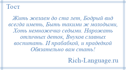 
    Жить желаем до ста лет, Бодрый вид всегда иметь, Быть такими ж молодыми, Хоть немножечко седыми. Нарожать отличных деток, Внуков славных воспитать. И прабабкой, и прадедкой Обязательно вам стать!