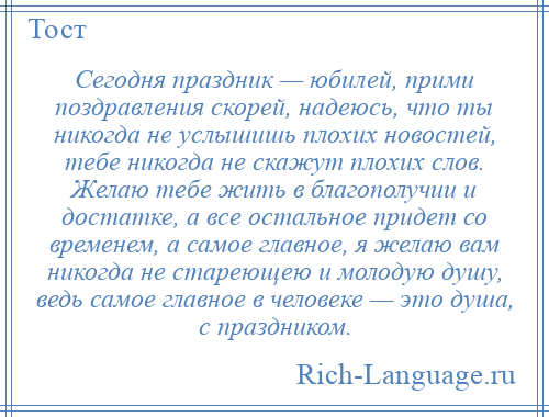 
    Сегодня праздник — юбилей, прими поздравления скорей, надеюсь, что ты никогда не услышишь плохих новостей, тебе никогда не скажут плохих слов. Желаю тебе жить в благополучии и достатке, а все остальное придет со временем, а самое главное, я желаю вам никогда не стареющею и молодую душу, ведь самое главное в человеке — это душа, с праздником.