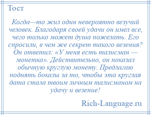 
    Когда—то жил один невероятно везучий человек. Благодаря своей удачи он имел все, чего только может душа пожелать. Его спросили, в чем же секрет такого везения? Он ответил: «У меня есть талисман — монетка». Действительно, он показал обычную круглую монету. Предлагаю поднять бокалы за то, чтобы эта круглая дата стала твоим личным талисманом на удачу и везение!