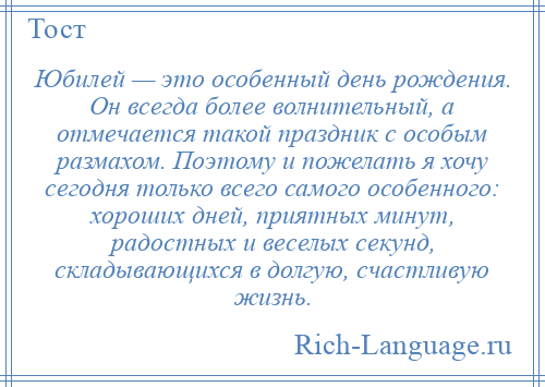 
    Юбилей — это особенный день рождения. Он всегда более волнительный, а отмечается такой праздник с особым размахом. Поэтому и пожелать я хочу сегодня только всего самого особенного: хороших дней, приятных минут, радостных и веселых секунд, складывающихся в долгую, счастливую жизнь.